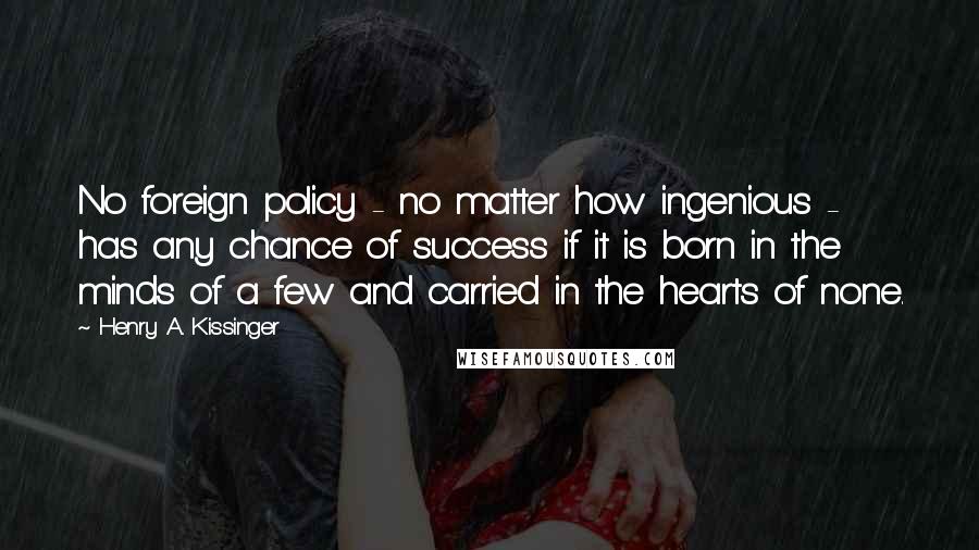 Henry A. Kissinger Quotes: No foreign policy - no matter how ingenious - has any chance of success if it is born in the minds of a few and carried in the hearts of none.