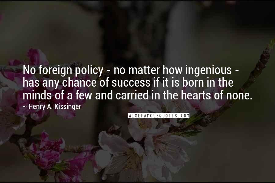 Henry A. Kissinger Quotes: No foreign policy - no matter how ingenious - has any chance of success if it is born in the minds of a few and carried in the hearts of none.