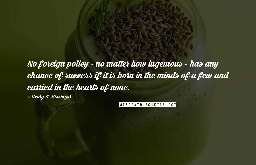 Henry A. Kissinger Quotes: No foreign policy - no matter how ingenious - has any chance of success if it is born in the minds of a few and carried in the hearts of none.