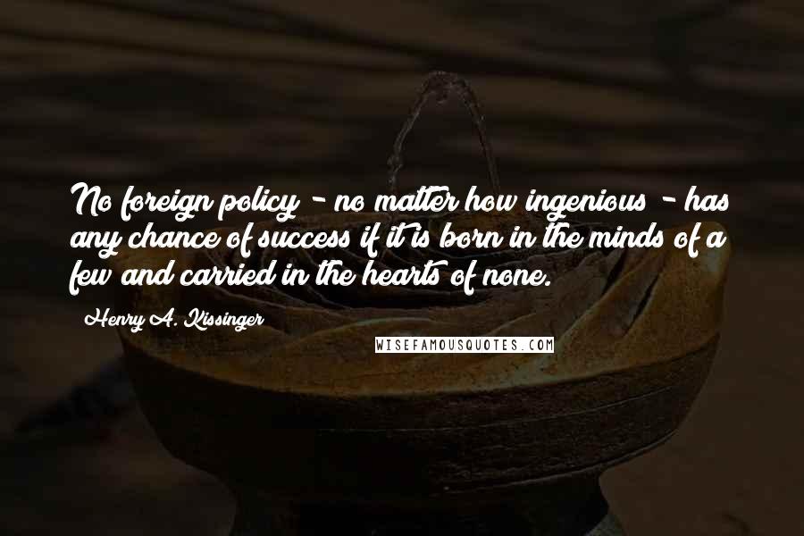 Henry A. Kissinger Quotes: No foreign policy - no matter how ingenious - has any chance of success if it is born in the minds of a few and carried in the hearts of none.