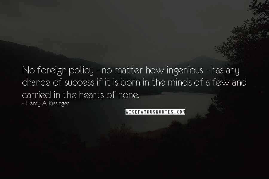 Henry A. Kissinger Quotes: No foreign policy - no matter how ingenious - has any chance of success if it is born in the minds of a few and carried in the hearts of none.