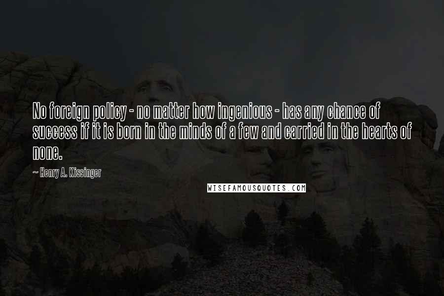 Henry A. Kissinger Quotes: No foreign policy - no matter how ingenious - has any chance of success if it is born in the minds of a few and carried in the hearts of none.