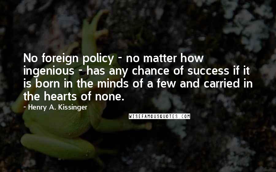 Henry A. Kissinger Quotes: No foreign policy - no matter how ingenious - has any chance of success if it is born in the minds of a few and carried in the hearts of none.