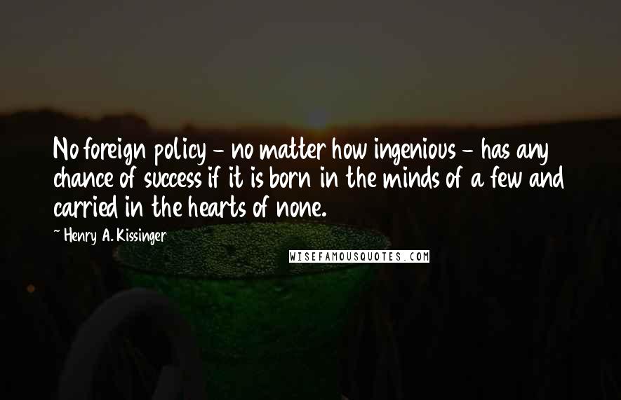 Henry A. Kissinger Quotes: No foreign policy - no matter how ingenious - has any chance of success if it is born in the minds of a few and carried in the hearts of none.