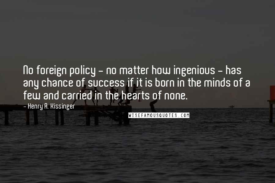 Henry A. Kissinger Quotes: No foreign policy - no matter how ingenious - has any chance of success if it is born in the minds of a few and carried in the hearts of none.