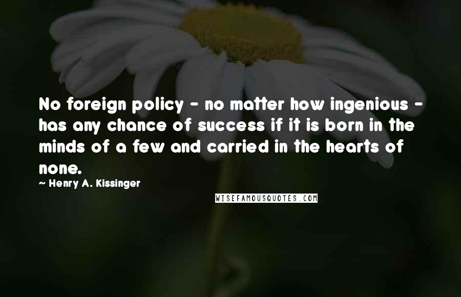 Henry A. Kissinger Quotes: No foreign policy - no matter how ingenious - has any chance of success if it is born in the minds of a few and carried in the hearts of none.