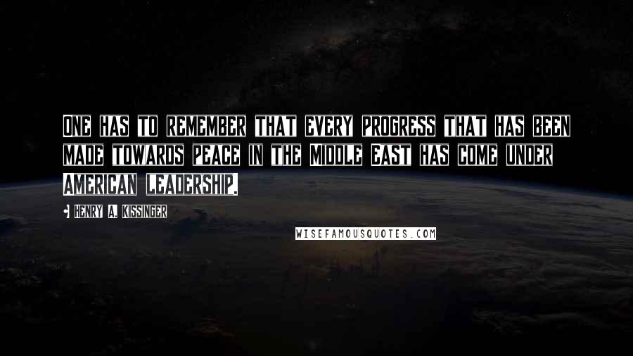 Henry A. Kissinger Quotes: One has to remember that every progress that has been made towards peace in the Middle East has come under American leadership.