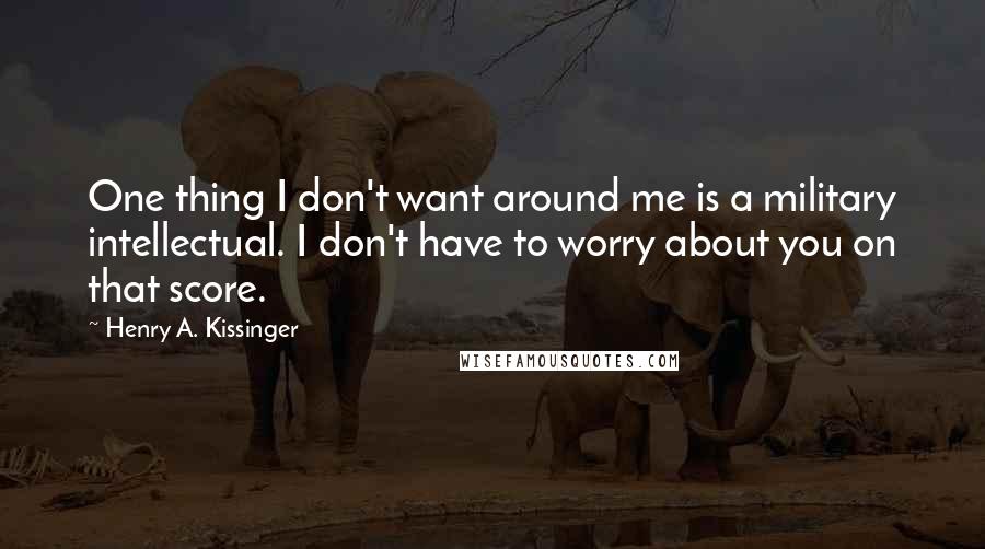 Henry A. Kissinger Quotes: One thing I don't want around me is a military intellectual. I don't have to worry about you on that score.