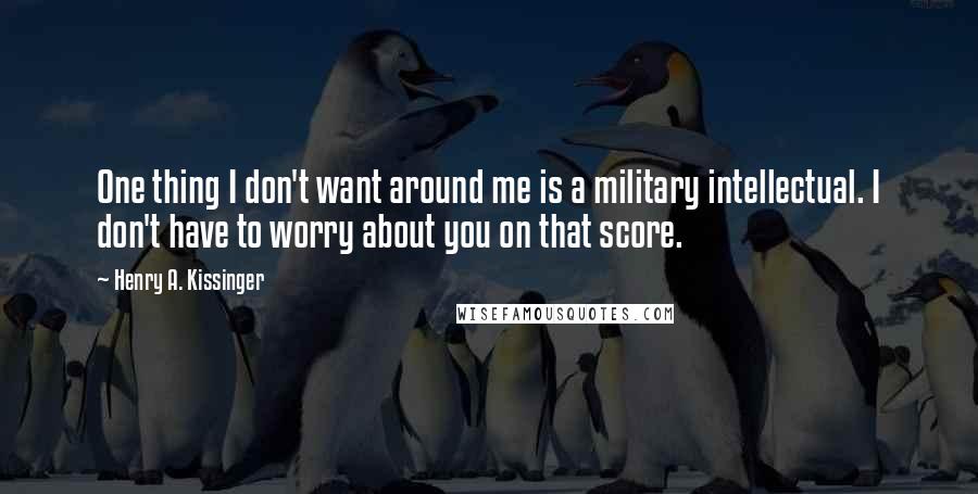 Henry A. Kissinger Quotes: One thing I don't want around me is a military intellectual. I don't have to worry about you on that score.