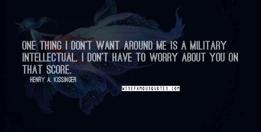 Henry A. Kissinger Quotes: One thing I don't want around me is a military intellectual. I don't have to worry about you on that score.