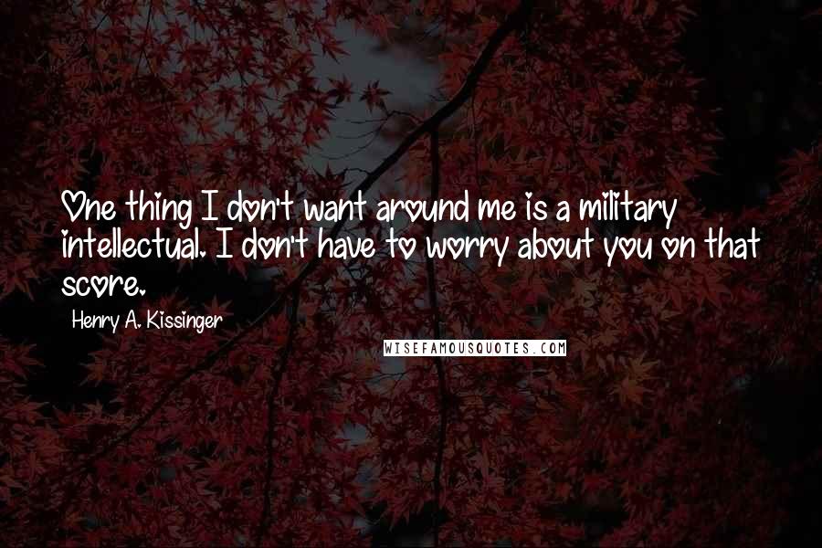 Henry A. Kissinger Quotes: One thing I don't want around me is a military intellectual. I don't have to worry about you on that score.