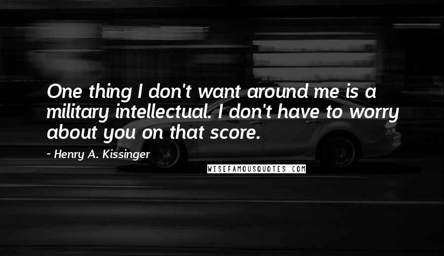 Henry A. Kissinger Quotes: One thing I don't want around me is a military intellectual. I don't have to worry about you on that score.