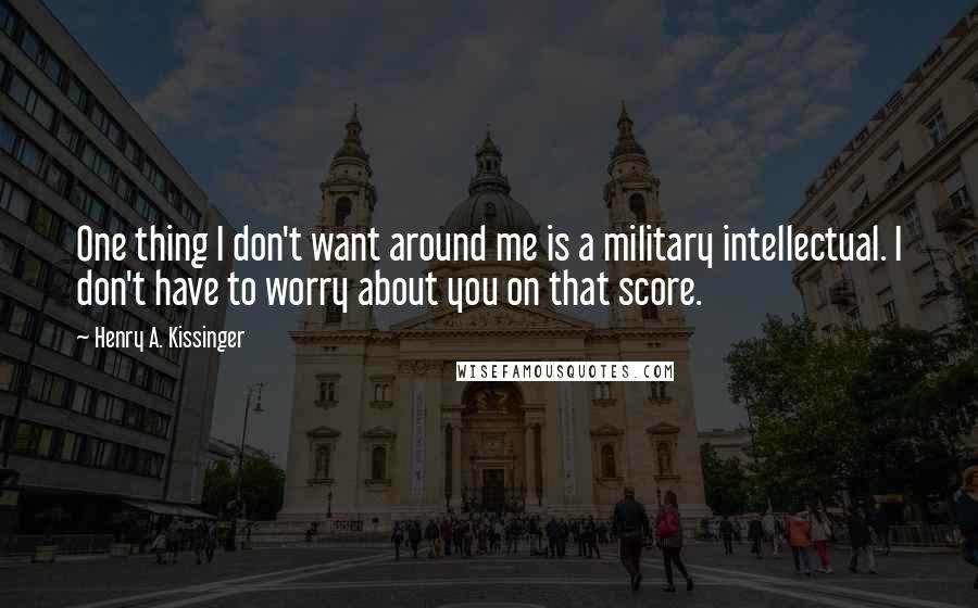 Henry A. Kissinger Quotes: One thing I don't want around me is a military intellectual. I don't have to worry about you on that score.