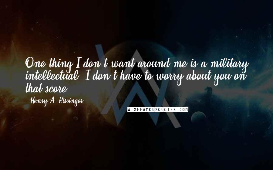 Henry A. Kissinger Quotes: One thing I don't want around me is a military intellectual. I don't have to worry about you on that score.