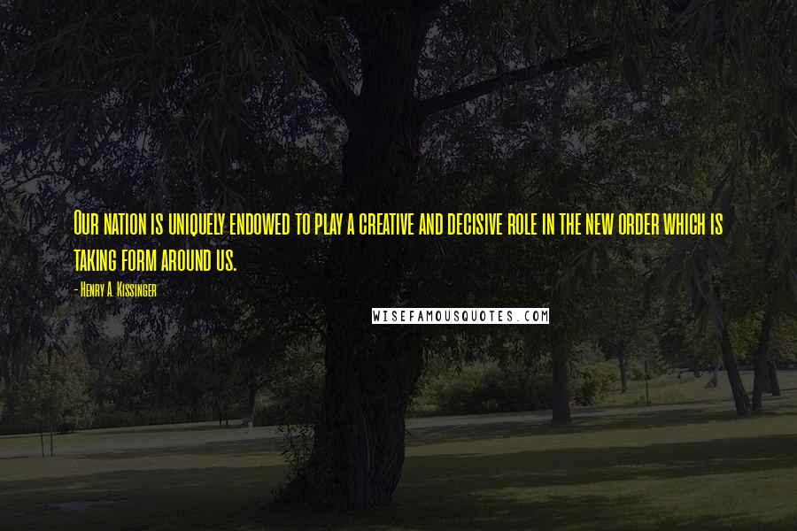 Henry A. Kissinger Quotes: Our nation is uniquely endowed to play a creative and decisive role in the new order which is taking form around us.