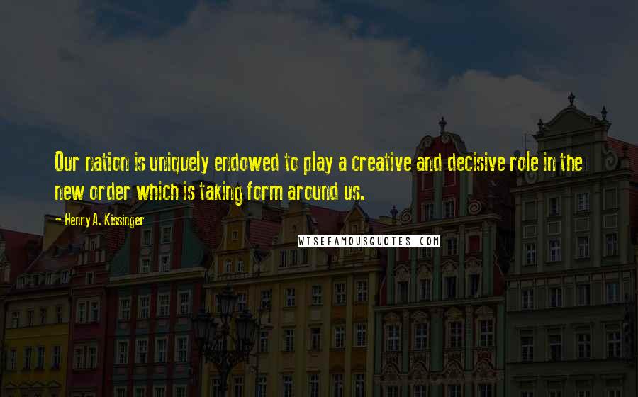 Henry A. Kissinger Quotes: Our nation is uniquely endowed to play a creative and decisive role in the new order which is taking form around us.