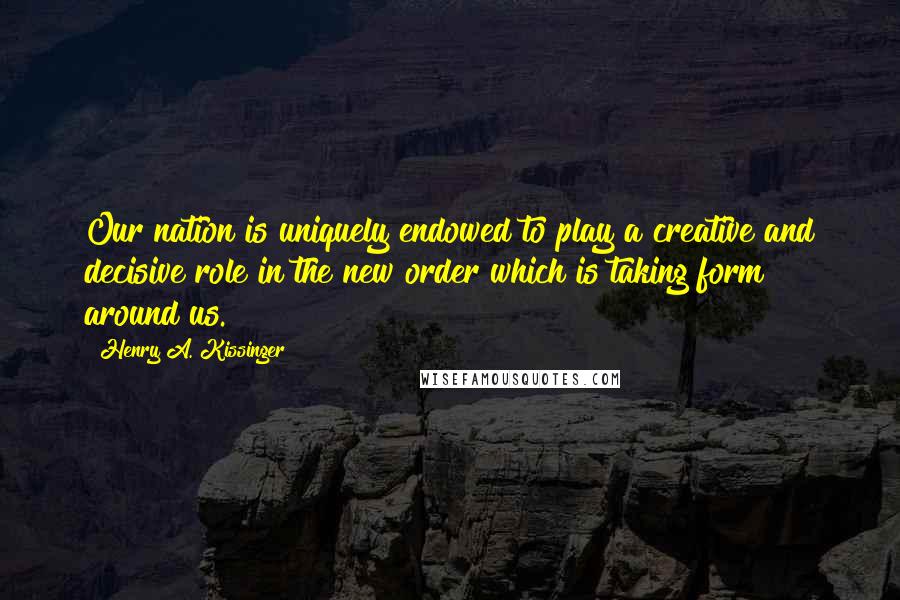 Henry A. Kissinger Quotes: Our nation is uniquely endowed to play a creative and decisive role in the new order which is taking form around us.