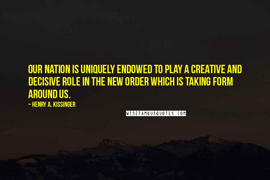 Henry A. Kissinger Quotes: Our nation is uniquely endowed to play a creative and decisive role in the new order which is taking form around us.