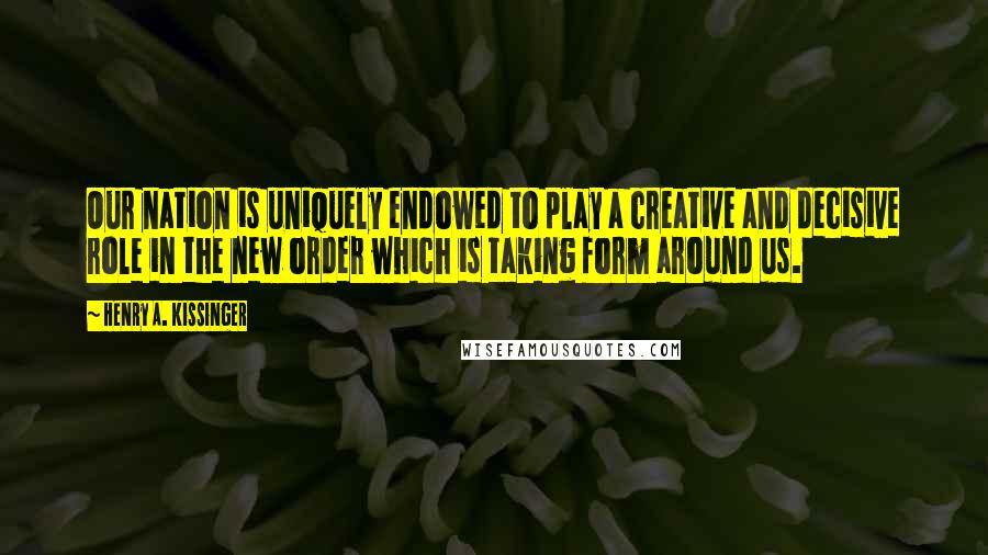 Henry A. Kissinger Quotes: Our nation is uniquely endowed to play a creative and decisive role in the new order which is taking form around us.