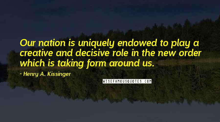 Henry A. Kissinger Quotes: Our nation is uniquely endowed to play a creative and decisive role in the new order which is taking form around us.