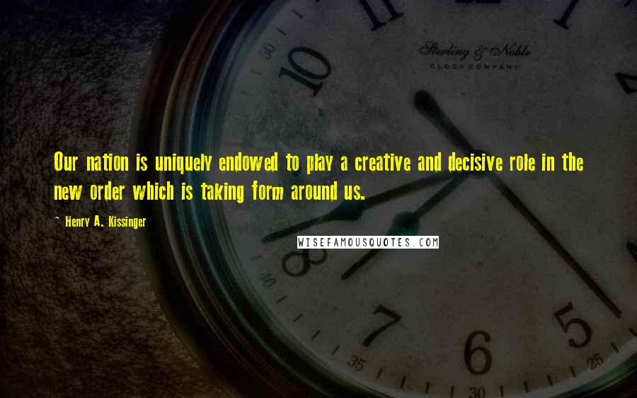 Henry A. Kissinger Quotes: Our nation is uniquely endowed to play a creative and decisive role in the new order which is taking form around us.