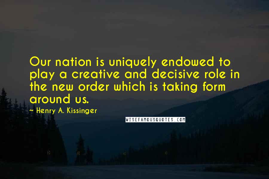 Henry A. Kissinger Quotes: Our nation is uniquely endowed to play a creative and decisive role in the new order which is taking form around us.