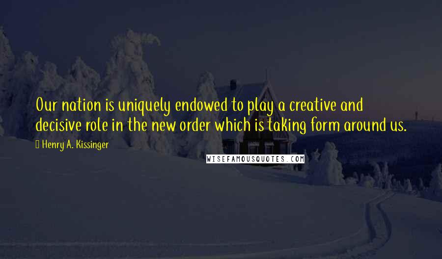 Henry A. Kissinger Quotes: Our nation is uniquely endowed to play a creative and decisive role in the new order which is taking form around us.