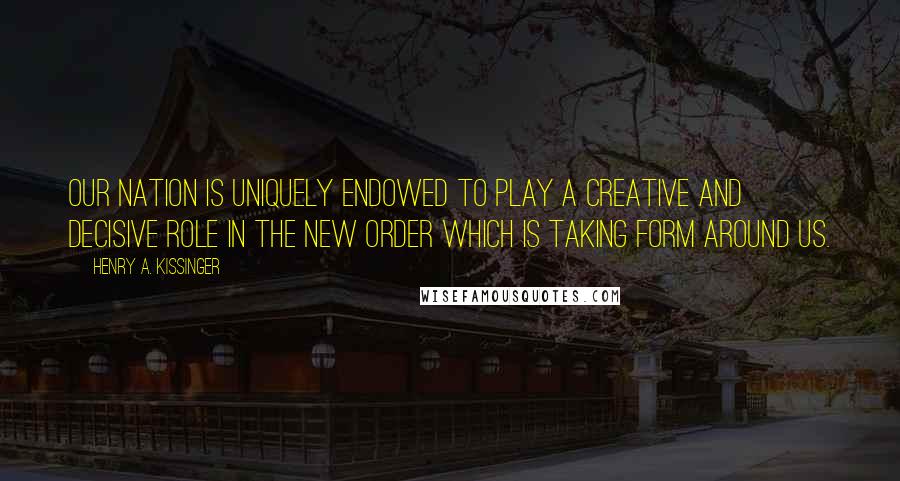 Henry A. Kissinger Quotes: Our nation is uniquely endowed to play a creative and decisive role in the new order which is taking form around us.