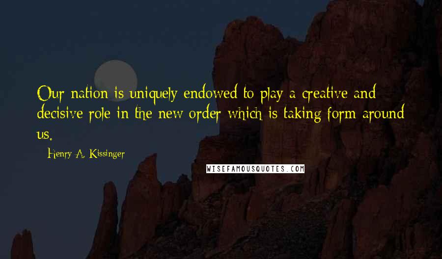 Henry A. Kissinger Quotes: Our nation is uniquely endowed to play a creative and decisive role in the new order which is taking form around us.