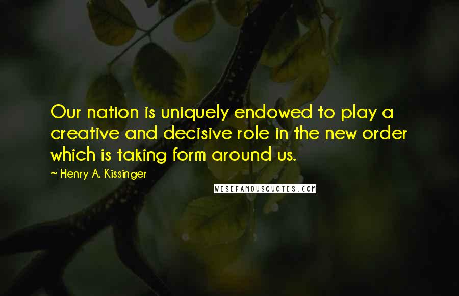 Henry A. Kissinger Quotes: Our nation is uniquely endowed to play a creative and decisive role in the new order which is taking form around us.