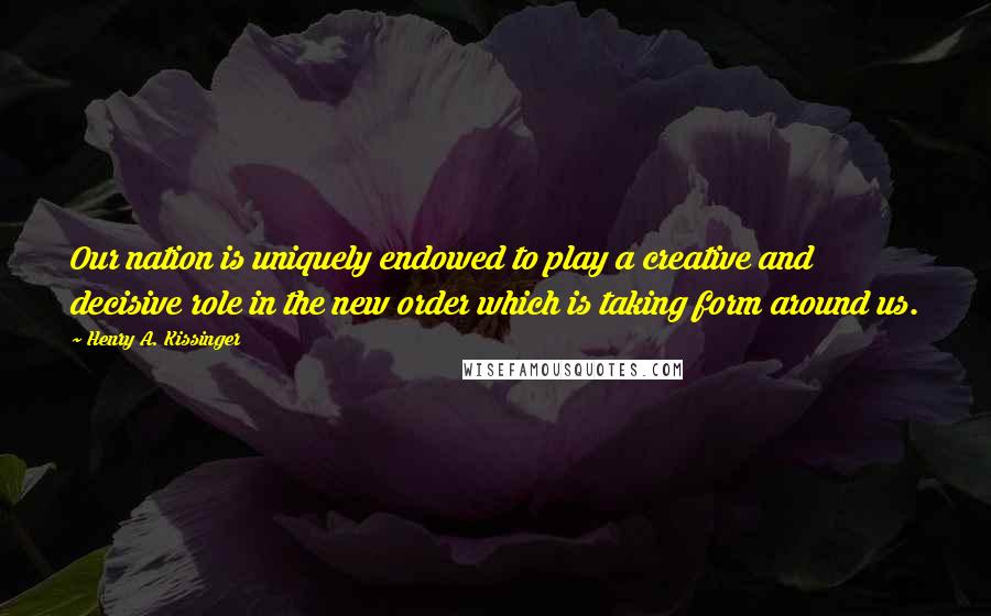 Henry A. Kissinger Quotes: Our nation is uniquely endowed to play a creative and decisive role in the new order which is taking form around us.