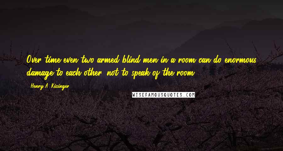 Henry A. Kissinger Quotes: Over time even two armed blind men in a room can do enormous damage to each other, not to speak of the room.