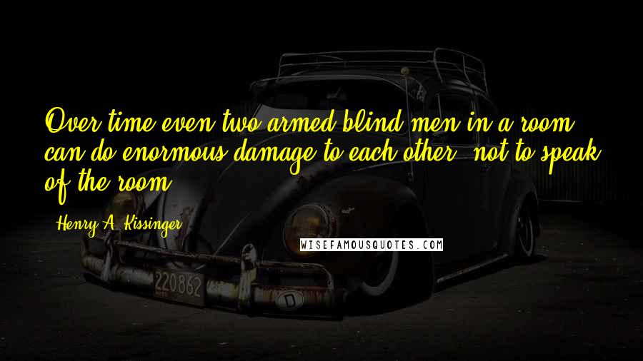 Henry A. Kissinger Quotes: Over time even two armed blind men in a room can do enormous damage to each other, not to speak of the room.