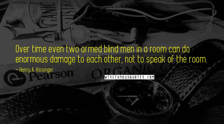 Henry A. Kissinger Quotes: Over time even two armed blind men in a room can do enormous damage to each other, not to speak of the room.