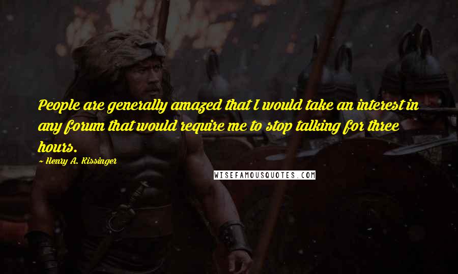 Henry A. Kissinger Quotes: People are generally amazed that I would take an interest in any forum that would require me to stop talking for three hours.