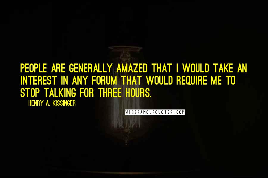 Henry A. Kissinger Quotes: People are generally amazed that I would take an interest in any forum that would require me to stop talking for three hours.