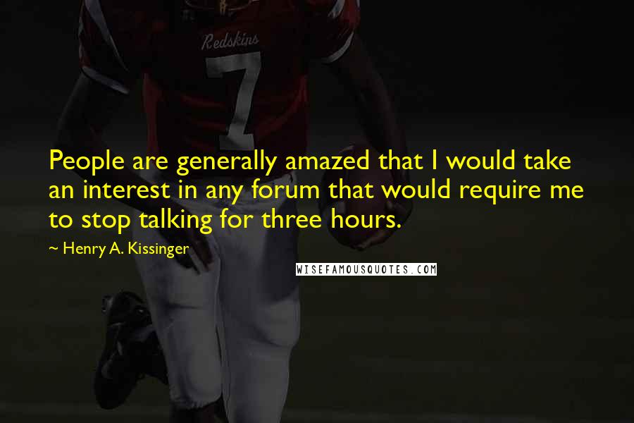 Henry A. Kissinger Quotes: People are generally amazed that I would take an interest in any forum that would require me to stop talking for three hours.