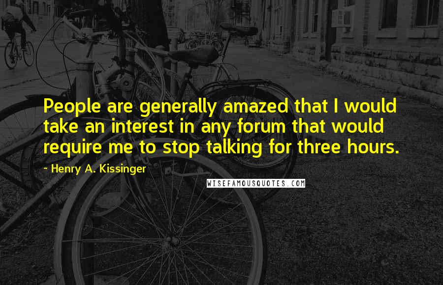 Henry A. Kissinger Quotes: People are generally amazed that I would take an interest in any forum that would require me to stop talking for three hours.