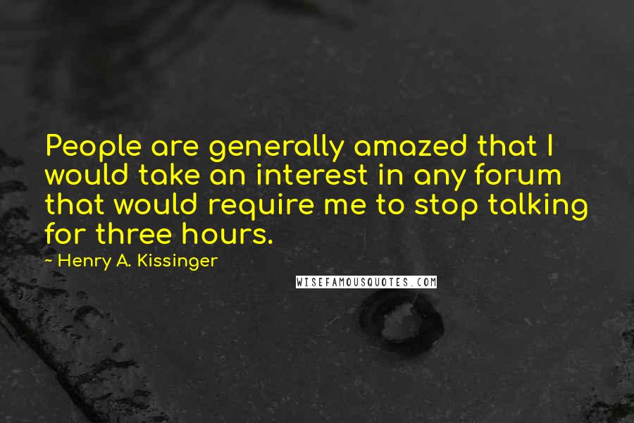 Henry A. Kissinger Quotes: People are generally amazed that I would take an interest in any forum that would require me to stop talking for three hours.