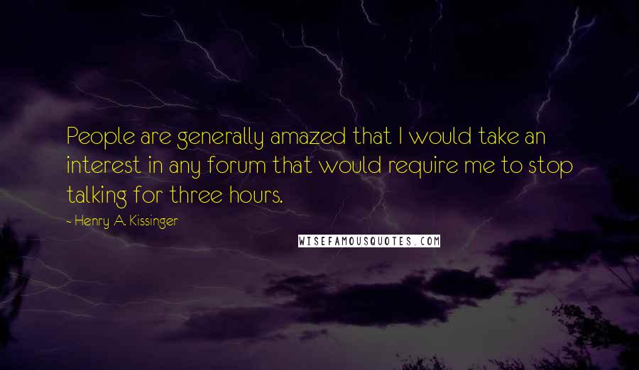 Henry A. Kissinger Quotes: People are generally amazed that I would take an interest in any forum that would require me to stop talking for three hours.