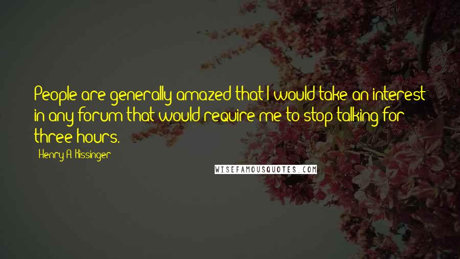 Henry A. Kissinger Quotes: People are generally amazed that I would take an interest in any forum that would require me to stop talking for three hours.