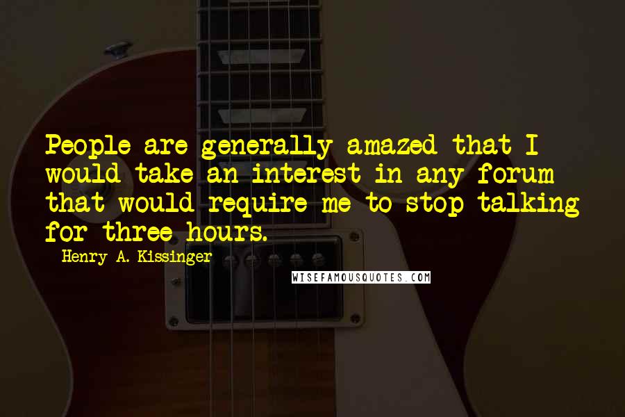 Henry A. Kissinger Quotes: People are generally amazed that I would take an interest in any forum that would require me to stop talking for three hours.