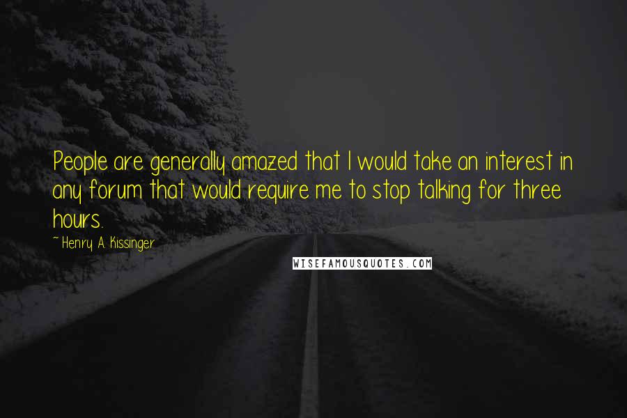 Henry A. Kissinger Quotes: People are generally amazed that I would take an interest in any forum that would require me to stop talking for three hours.