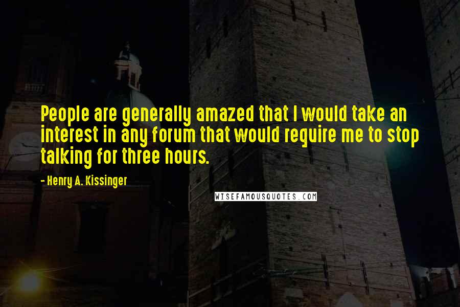 Henry A. Kissinger Quotes: People are generally amazed that I would take an interest in any forum that would require me to stop talking for three hours.