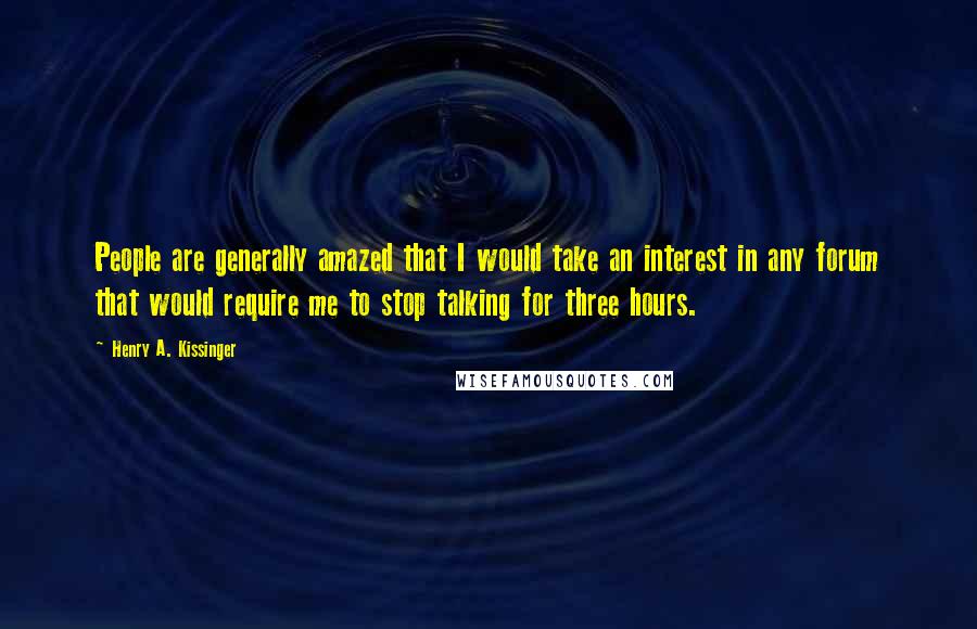 Henry A. Kissinger Quotes: People are generally amazed that I would take an interest in any forum that would require me to stop talking for three hours.