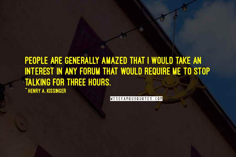 Henry A. Kissinger Quotes: People are generally amazed that I would take an interest in any forum that would require me to stop talking for three hours.