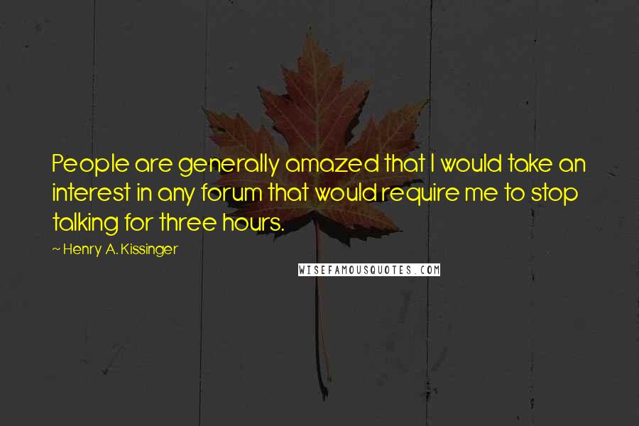 Henry A. Kissinger Quotes: People are generally amazed that I would take an interest in any forum that would require me to stop talking for three hours.