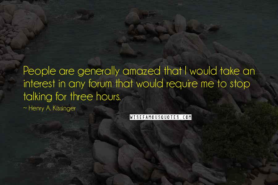 Henry A. Kissinger Quotes: People are generally amazed that I would take an interest in any forum that would require me to stop talking for three hours.