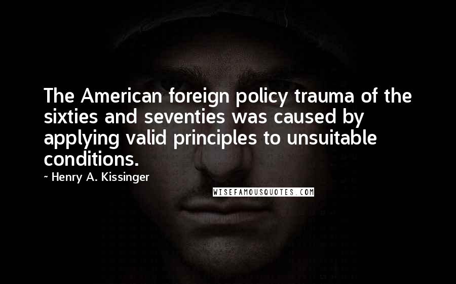 Henry A. Kissinger Quotes: The American foreign policy trauma of the sixties and seventies was caused by applying valid principles to unsuitable conditions.