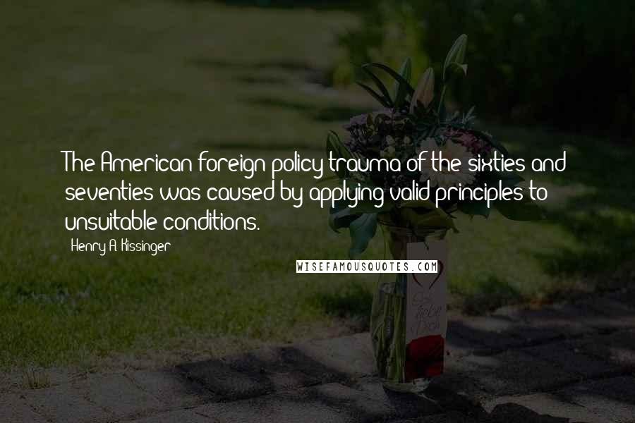 Henry A. Kissinger Quotes: The American foreign policy trauma of the sixties and seventies was caused by applying valid principles to unsuitable conditions.